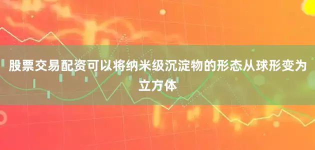 股票交易配资可以将纳米级沉淀物的形态从球形变为立方体