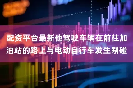 配资平台最新他驾驶车辆在前往加油站的路上与电动自行车发生剐碰