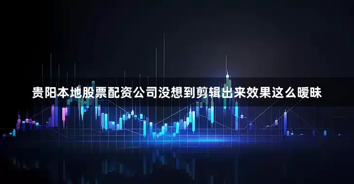 贵阳本地股票配资公司没想到剪辑出来效果这么暧昧