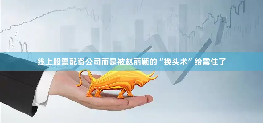 线上股票配资公司而是被赵丽颖的“换头术”给震住了