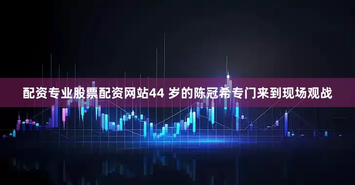 配资专业股票配资网站44 岁的陈冠希专门来到现场观战