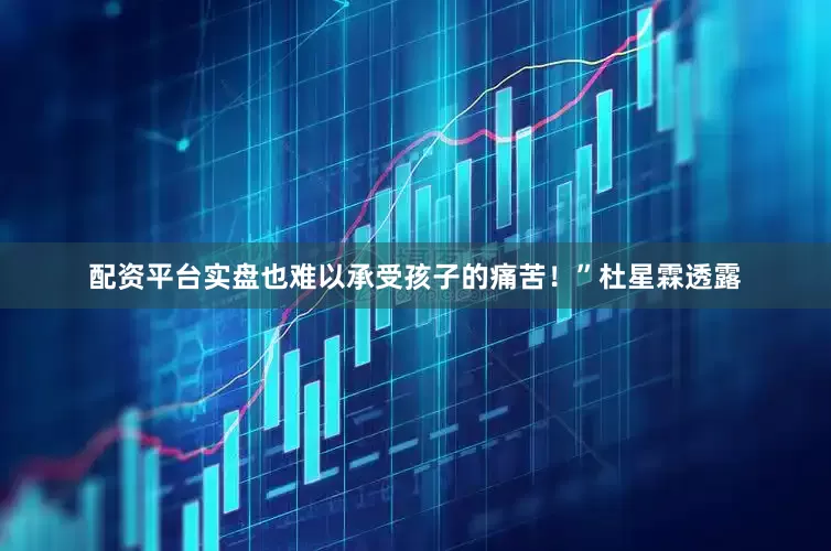 配资平台实盘也难以承受孩子的痛苦！”杜星霖透露