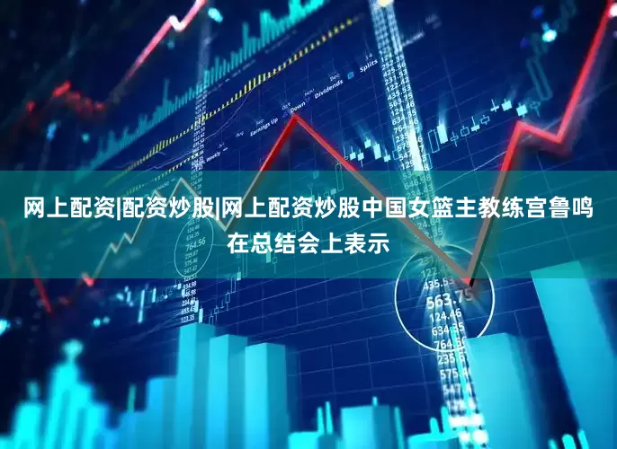 网上配资|配资炒股|网上配资炒股中国女篮主教练宫鲁鸣在总结会上表示