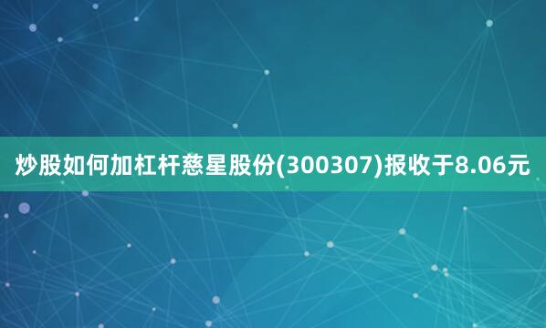 炒股如何加杠杆慈星股份(300307)报收于8.06元