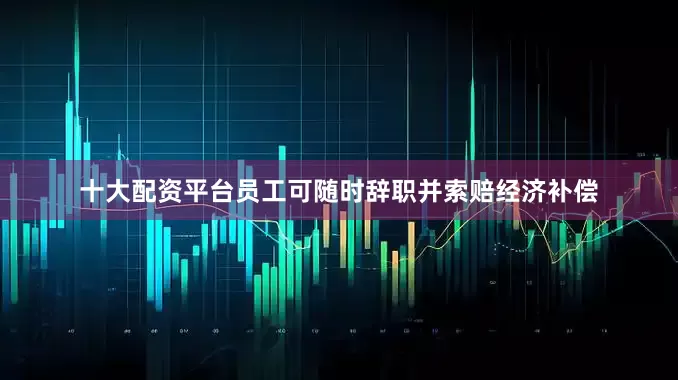 十大配资平台员工可随时辞职并索赔经济补偿