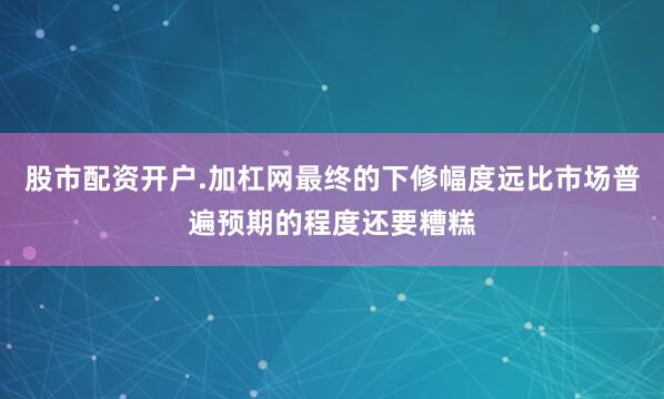 股市配资开户.加杠网最终的下修幅度远比市场普遍预期的程度还要糟糕