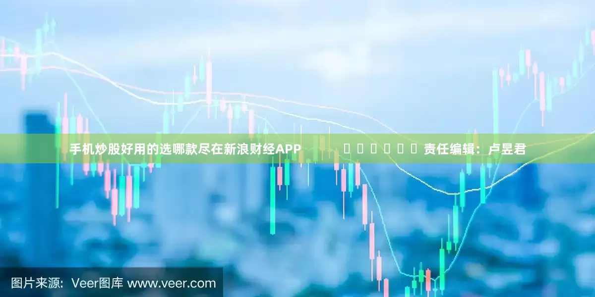 手机炒股好用的选哪款尽在新浪财经APP            						责任编辑：卢昱君
