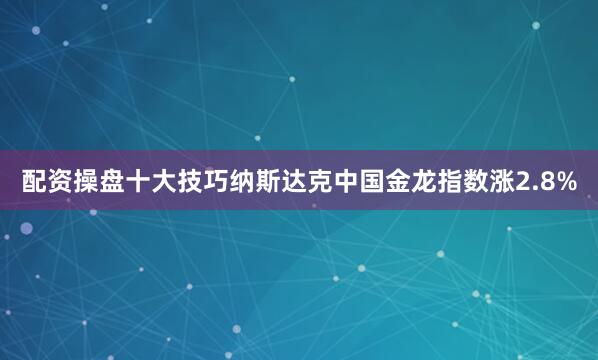 配资操盘十大技巧纳斯达克中国金龙指数涨2.8%