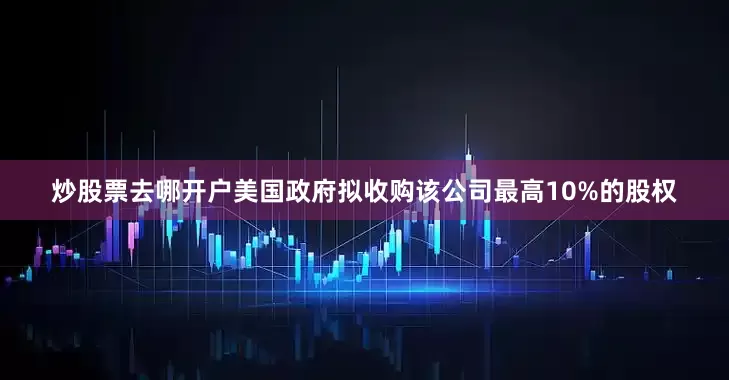 炒股票去哪开户美国政府拟收购该公司最高10%的股权