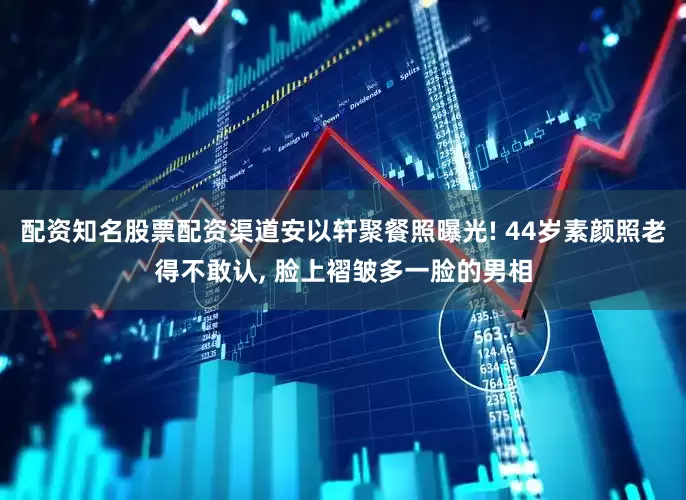 配资知名股票配资渠道安以轩聚餐照曝光! 44岁素颜照老得不敢认, 脸上褶皱多一脸的男相