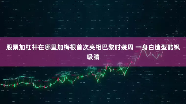 股票加杠杆在哪里加梅根首次亮相巴黎时装周 一身白造型酷飒吸睛